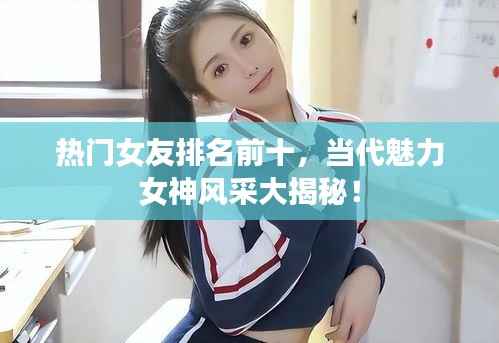 热门女友排名前十,当代魅力女神风采大揭秘!