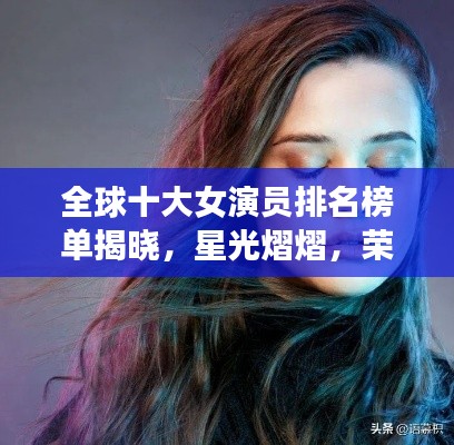全球十大女演员排名榜单揭晓，星光熠熠，荣誉实力并存的高清图片欣赏